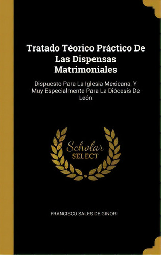 Tratado Teorico Practico De Las Dispensas Matrimoniales : Dispuesto Para La Iglesia Mexicana, Y M..., De Francisco Sales De Ginori. Editorial Kessinger Publishing, Tapa Blanda En Español