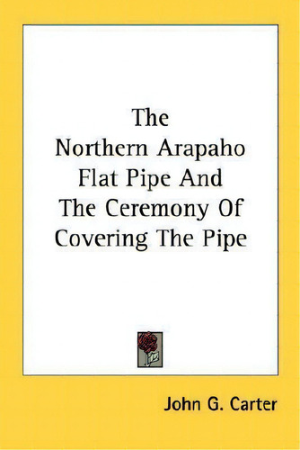 The Northern Arapaho Flat Pipe And The Ceremony Of Covering The Pipe, De John G Carter., Vol. 1. Editorial Kessinger Publishing, Tapa Blanda En Inglés