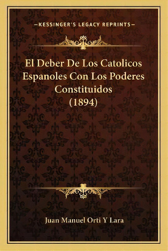 El Deber De Los Catolicos Espanoles Con Los Poderes Constituidos (1894), De Juan Manuel Orti Y Lara. Editorial Kessinger Publishing, Tapa Blanda En Español