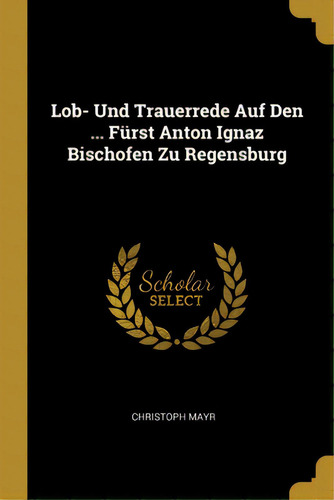 Lob- Und Trauerrede Auf Den ... Fãâ¼rst Anton Ignaz Bischofen Zu Regensburg, De Mayr, Christoph. Editorial Wentworth Pr, Tapa Blanda En Inglés