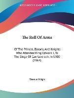 The Roll Of Arms : Of The Princes, Barons, And Knights Wh...