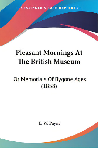 Pleasant Mornings At The British Museum: Or Memorials Of Bygone Ages (1858), De Payne, E. W.., Vol. 1. Editorial Kessinger Pub Llc, Tapa Blanda En Inglés