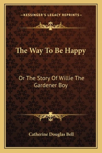 The Way To Be Happy: Or The Story Of Willie The Gardener Boy, De Bell, Catherine Douglas., Vol. 1. Editorial Kessinger Pub Llc, Tapa Blanda En Inglés