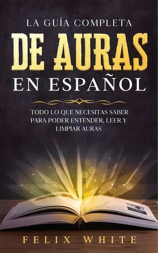 La Guãâa Completa De Auras En Espaãâ±ol : Todo Lo Que Necesitas Saber Para Poder Entender, Lee..., De Felix White. Editorial Maria Fernanda Moguel Cruz, Tapa Blanda En Español