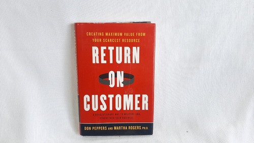 Return On Customer: Creating Maximum Value From Your Scarces