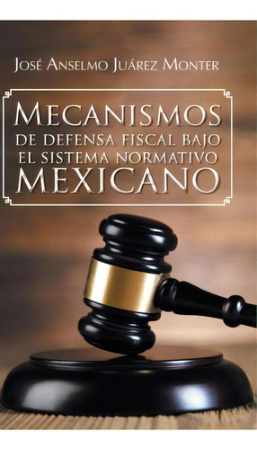Mecanismos De Defensa Fiscal Bajo El Sistema Normativo Mexicano, De Jose Anselmo Juarez Monter. Editorial Palibrio, Tapa Dura En Español
