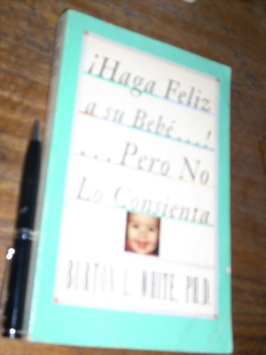 Haga Feliz A Su Bebé Pero No Lo Consienta - Burton L White