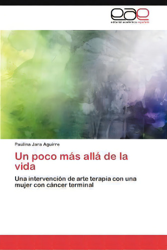 Un Poco Mas Alla De La Vida: Una Intervención De Arte Terapia Con Una Mujer Con Cáncer Terminal, De Paulina Jara Aguirre., Vol. 1. Editorial Eae Editorial Academia Espanola, Tapa Blanda En Español