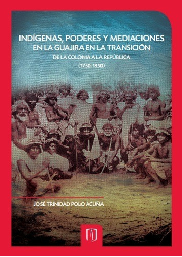 INDÍGENAS, PODERES Y MEDIACIONES EN LA GUAJIRA EN LA TRANSICIÓN DE LA COLONIA A LA REPÚBLICA (1750-1850), de JOSÉ TRINIDAD POLO ACUÑA. Editorial Universidad de los Andes, tapa blanda en español