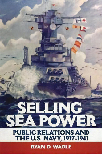 Selling Sea Power : Public Relations And The U.s. Navy, 1917-1941, De Ryan D. Wadle. Editorial University Of Oklahoma Press, Tapa Blanda En Inglés