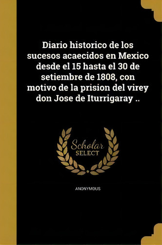 Diario Historico De Los Sucesos Acaecidos En Mexico Desde El 15 Hasta El 30 De Setiembre De 1808,..., De Anonymous., Vol. 1. Editorial Scholar Select, Tapa Blanda En Español