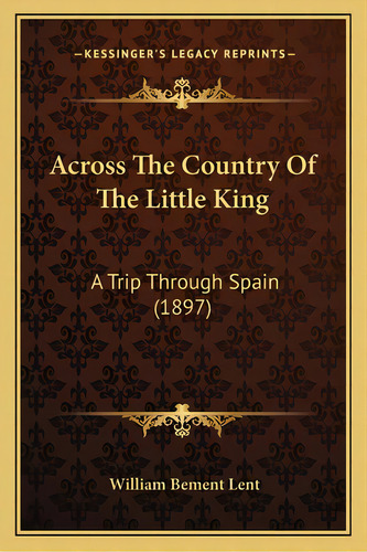 Across The Country Of The Little King: A Trip Through Spain (1897), De Lent, William Bement. Editorial Kessinger Pub Llc, Tapa Blanda En Inglés