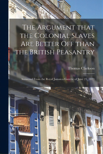 The Argument That The Colonial Slaves Are Better Off Than The British Peasantry: Answered From Th..., De Clarkson, Thomas 1760-1846. Editorial Legare Street Pr, Tapa Blanda En Inglés