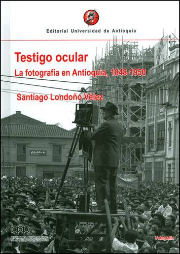 Testigo Ocular. La Fotografía En Antioquia, 1848-1950, De Santiago Londoño. Editorial U. De Antioquia, Tapa Dura, Edición 2009 En Español
