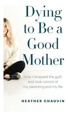 Dying To Be A Good Mother : How I Dropped The Guilt And Took Control Of My Parenting And My Life, De Heather Chauvin. Editorial Page Two Books, Tapa Blanda En Inglés