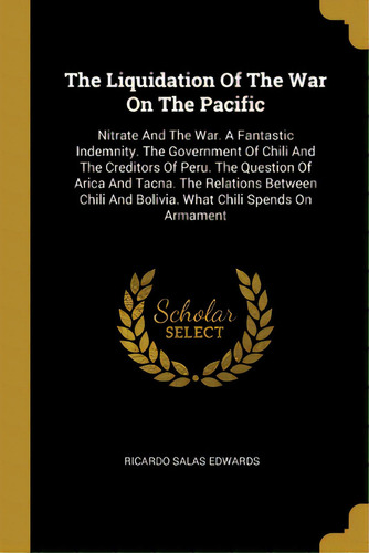 The Liquidation Of The War On The Pacific: Nitrate And The War. A Fantastic Indemnity. The Govern..., De Edwards, Ricardo Salas. Editorial Wentworth Pr, Tapa Blanda En Inglés