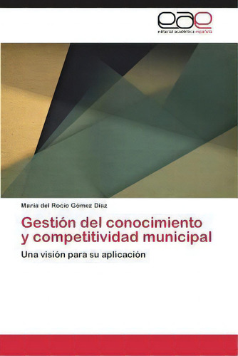 Gestion Del Conocimiento Y Competitividad Municipal: Una Visión Para Su Aplicación, De Gomez Diaz Maria Del Rocio., Vol. 1. Editorial Editorial Academica Espanola, Tapa Blanda En Español