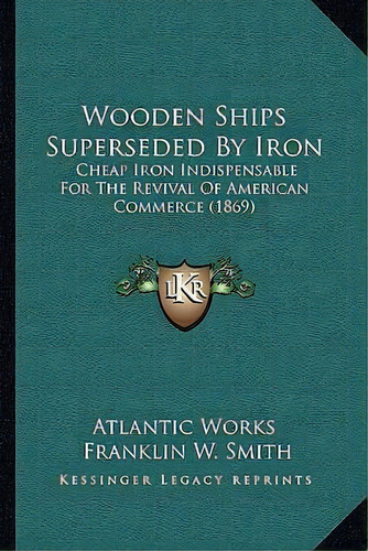 Wooden Ships Superseded By Iron : Cheap Iron Indispensable For The Revival Of American Commerce (..., De Atlantic Works. Editorial Kessinger Publishing, Tapa Blanda En Inglés