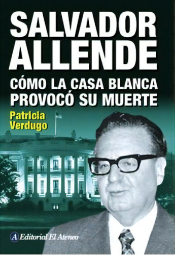 Salvador Allende. Cómo La Casa Blanca Provocó Su Muerte, De Patricia Verdugo. Editorial El Ateneo En Español