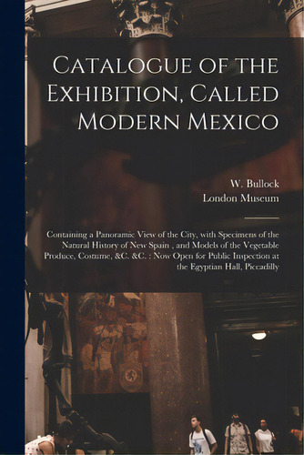 Catalogue Of The Exhibition, Called Modern Mexico: Containing A Panoramic View Of The City, With ..., De Bullock, W. (william) Fl 1808-1828. Editorial Legare Street Pr, Tapa Blanda En Inglés