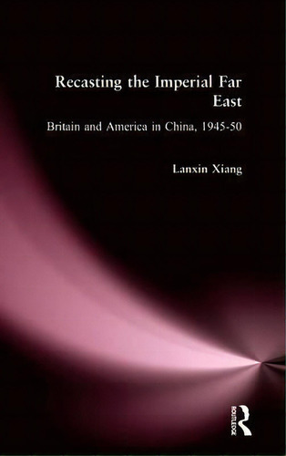 Recasting The Imperial Far East: Britain And America In China, 1945-50, De Lanxin Xiang. Editorial Taylor Francis Inc, Tapa Dura En Inglés