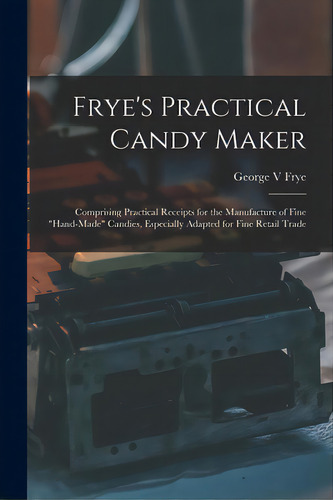 Frye's Practical Candy Maker: Comprising Practical Receipts For The Manufacture Of Fine Hand-made..., De Frye, George V.. Editorial Legare Street Pr, Tapa Blanda En Inglés