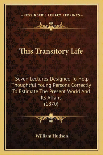 This Transitory Life : Seven Lectures Designed To Help Thoughtful Young Persons Correctly To Esti..., De William Hudson. Editorial Kessinger Publishing, Tapa Blanda En Inglés