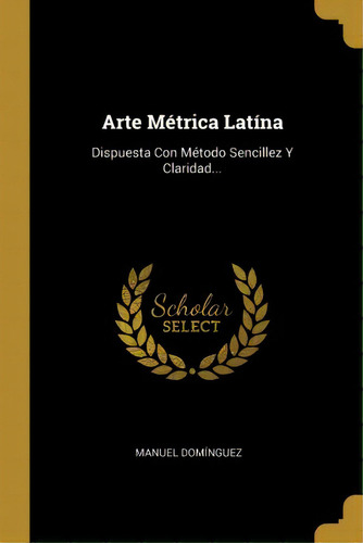 Arte M Trica Lat Na : Dispuesta Con M Todo Sencillez Y Claridad...: Dispuesta Con Método Sencillez Y Claridad..., De Manuel Dominguez., Vol. 1. Editorial Scholar Select, Tapa Dura En Español