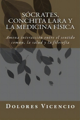 Socrates, Conchita Lara Y La Medicina F Sica : Amena Interacci N Entre El Sentido Com N, La Salud..., De Dolores Vicencio. Editorial Createspace Independent Publishing Platform, Tapa Blanda En Español