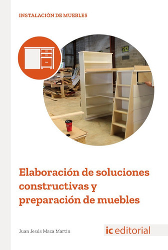 Elaboración de soluciones constructivas y preparación de muebles, de Juan Jesús Maza Martín. IC Editorial, tapa blanda en español, 2018