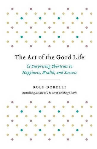 The Art Of The Good Life : 52 Surprising Shortcuts To Happiness, Wealth, And Success, De Rolf Dobelli. Editorial Hachette Books, Tapa Blanda En Inglés