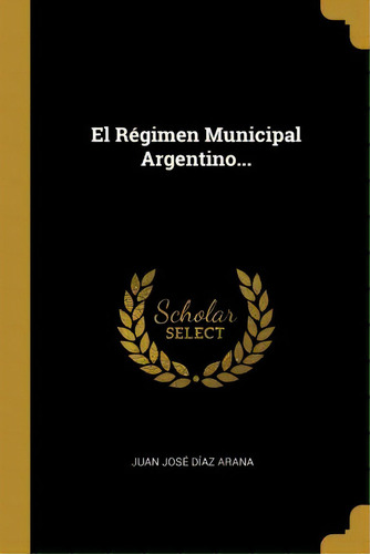 El Regimen Municipal Argentino..., De Juan Jose Diaz Arana., Vol. 1. Editorial Scholar Select, Tapa Dura En Español