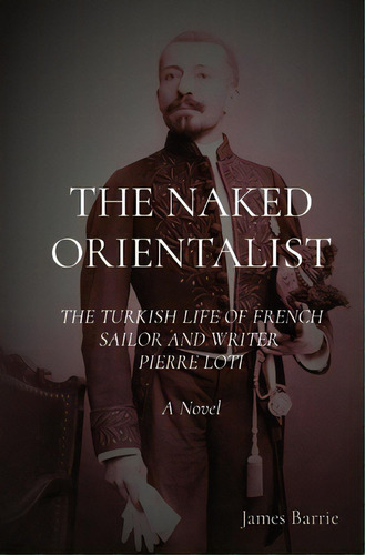 The Naked Orientalist: The Turkish Life Of French Sailor And Writer Pierre Loti: A Novel, De Barrie, James. Editorial Lightning Source Inc, Tapa Blanda En Inglés