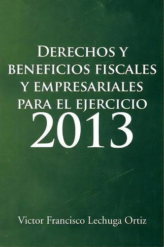 Derechos Y Beneficios Fiscales Y Empresariales Para El Ejercicio 2013, De Victor Francisco Lechuga Ortiz. Editorial Palibrio, Tapa Blanda En Español