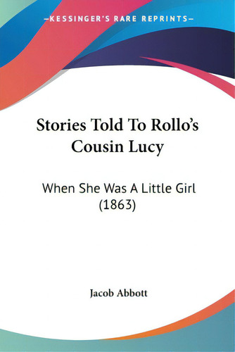 Stories Told To Rollo's Cousin Lucy: When She Was A Little Girl (1863), De Abbott, Jacob., Vol. 1. Editorial Kessinger Pub Llc, Tapa Blanda En Inglés