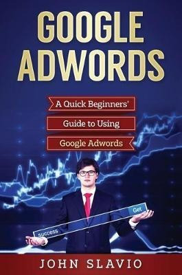 Google Adwords : A Quick Beginners' Guide To Using Google...