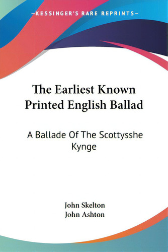 The Earliest Known Printed English Ballad: A Ballade Of The Scottysshe Kynge, De Skelton, John., Vol. 1. Editorial Kessinger Pub Llc, Tapa Blanda En Inglés