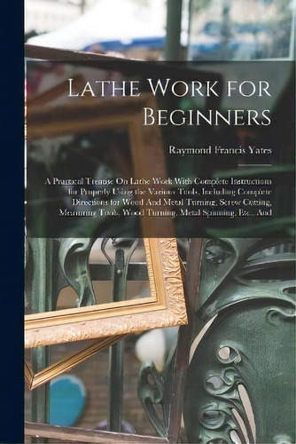 Lathe Work For Beginners : A Practical Treatise On Lathe Work With Complete Instructions For Prop..., De Raymond Francis Yates. Editorial Legare Street Press, Tapa Blanda En Inglés