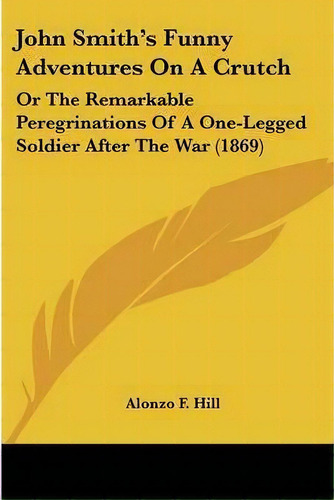 John Smith's Funny Adventures On A Crutch : Or The Remarkable Peregrinations Of A One-legged Sold..., De Alonzo F Hill. Editorial Kessinger Publishing, Tapa Blanda En Inglés