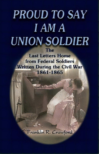 Proud To Say I Am A Union Soldier: The Last Letters Home From Federal Soldiers Written During The..., De Crawford, Franklin R.. Editorial Heritage Books Inc, Tapa Blanda En Inglés