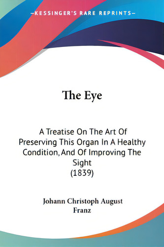 The Eye: A Treatise On The Art Of Preserving This Organ In A Healthy Condition, And Of Improving ..., De Franz, Johann Christoph August. Editorial Kessinger Pub Llc, Tapa Blanda En Inglés
