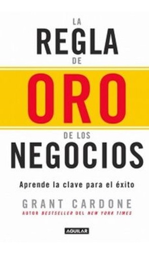 La Regla De Oro De Los Negocios - Grant Cardone · Aguilar