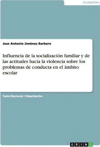 Influencia De La Socializacion Familiar Y De Las Actitudes Hacia La Violencia Sobre Los Problemas..., De Jose Antonio Jimenez Barbero., Vol. 1. Editorial Grin, Tapa Blanda En Español