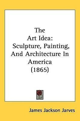 The Art Idea : Sculpture, Painting, And Architecture In A...