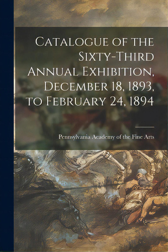 Catalogue Of The Sixty-third Annual Exhibition, December 18, 1893, To February 24, 1894, De Pennsylvania Academy Of The Fine Arts. Editorial Legare Street Pr, Tapa Blanda En Inglés