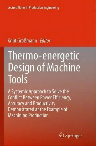Thermo-energetic Design Of Machine Tools : A Systemic Approach To Solve The Conflict Between Powe..., De Knut Grossmann. Editorial Springer International Publishing Ag, Tapa Blanda En Inglés