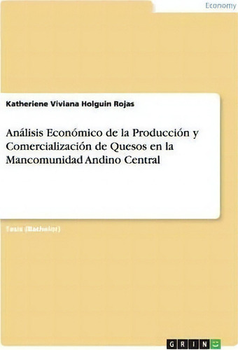 An Lisis Econ Mico De La Producci N Y Comercializaci N De Quesos En La Mancomunidad Andino Central, De Katheriene Viviana Holguin Rojas., Vol. 1. Editorial Grin Publishing, Tapa Blanda En Español