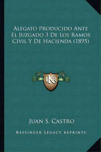 Alegato Producido Ante El Juzgado 3 De Los Ramos Civil Y De Hacienda (1895), De Juan S Castro., Vol. 1. Editorial Kessinger Legacy Reprints, Tapa Blanda En Inglés