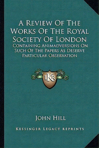 A Review Of The Works Of The Royal Society Of London : Containing Animadversions On Such Of The P..., De John Hill. Editorial Kessinger Publishing, Tapa Blanda En Inglés