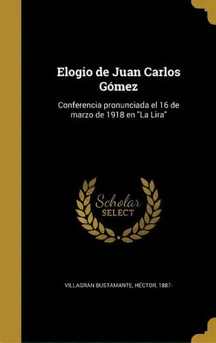 Elogio De Juan Carlos G Mez : Conferencia Pronunciada El 16 De Marzo De 1918 En La Lira, De Hector 1887- Villagran Bustamante. En Español